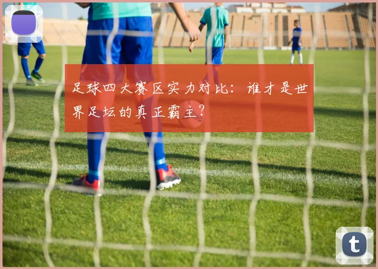 足球四大赛区实力对比：谁才是世界足坛的真正霸主？