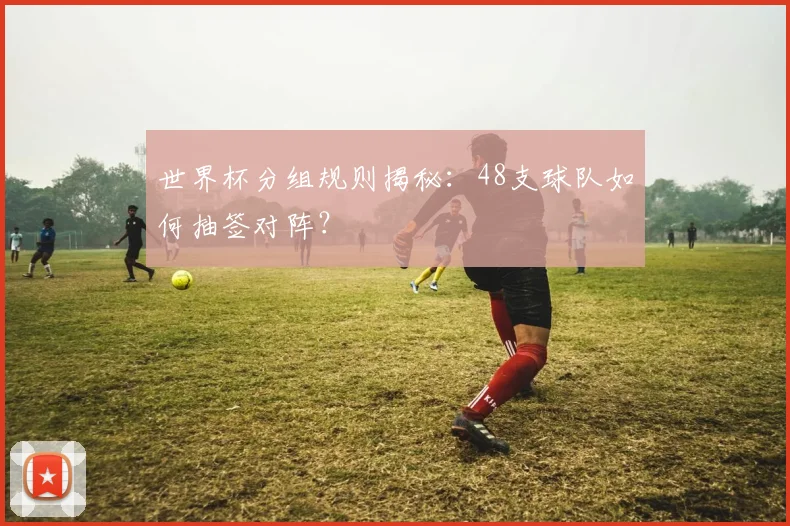 世界杯分组规则揭秘:48支球队如何抽签对阵?