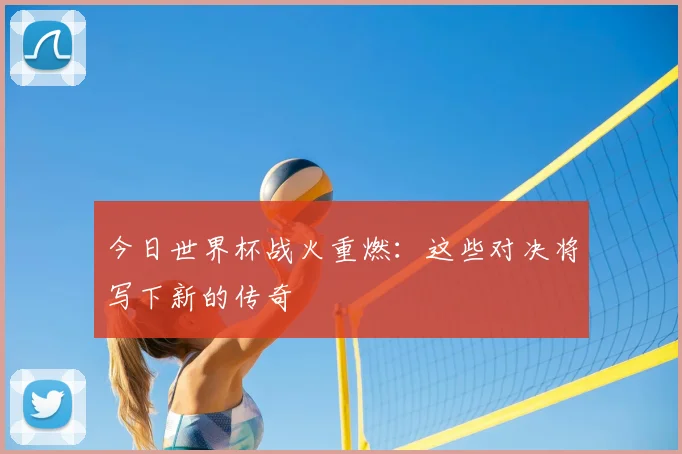 今日世界杯战火重燃：这些对决将写下新的传奇