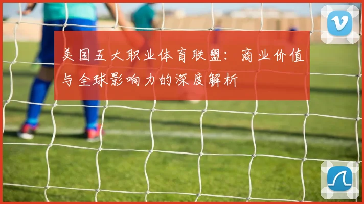 美国五大职业体育联盟:商业价值与全球影响力的深度解析
