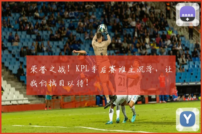 荣誉之战!KPL季后赛谁主沉浮,让我们拭目以待!