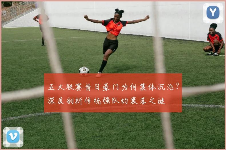 五大联赛昔日豪门为何集体沉沦?深度剖析传统强队的衰落之谜