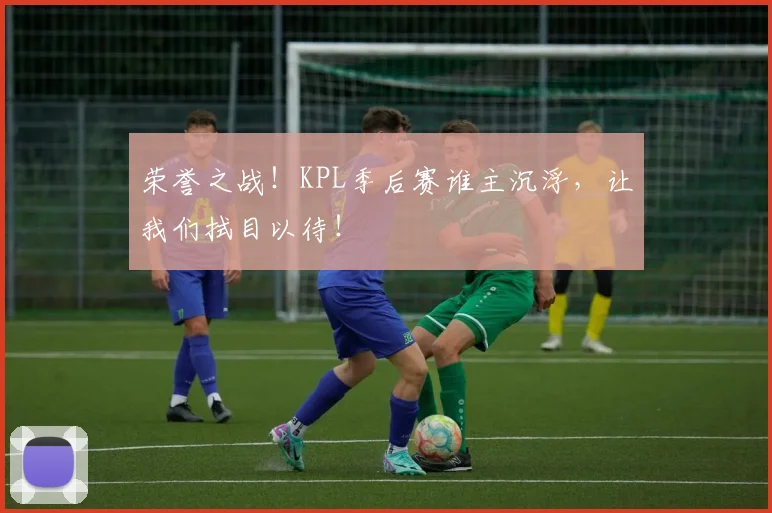 荣誉之战!KPL季后赛谁主沉浮,让我们拭目以待!